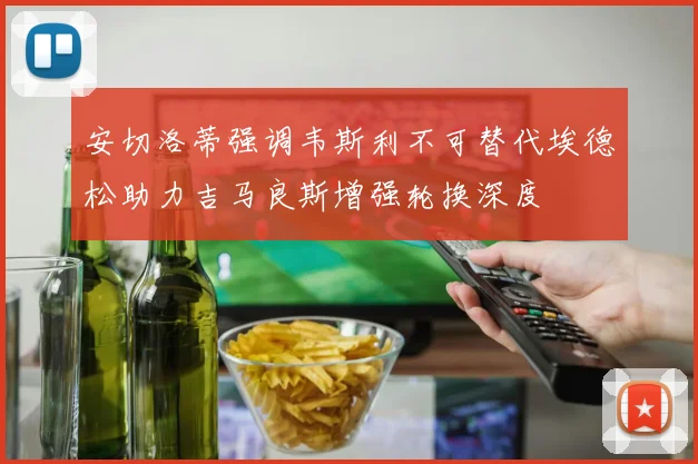 安切洛蒂强调韦斯利不可替代埃德松助力吉马良斯增强轮换深度