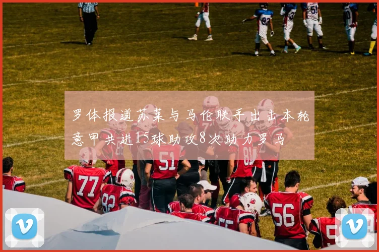 罗体报道苏莱与马伦联手出击本轮意甲共进15球助攻8次助力罗马