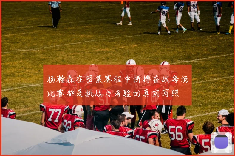 杨瀚森在密集赛程中拼搏奋战每场比赛都是挑战与考验的真实写照