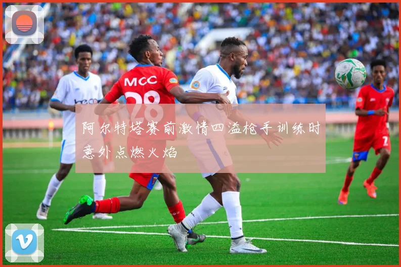 阿尔特塔赛前激情四溢枪手训练时意外点燃火焰