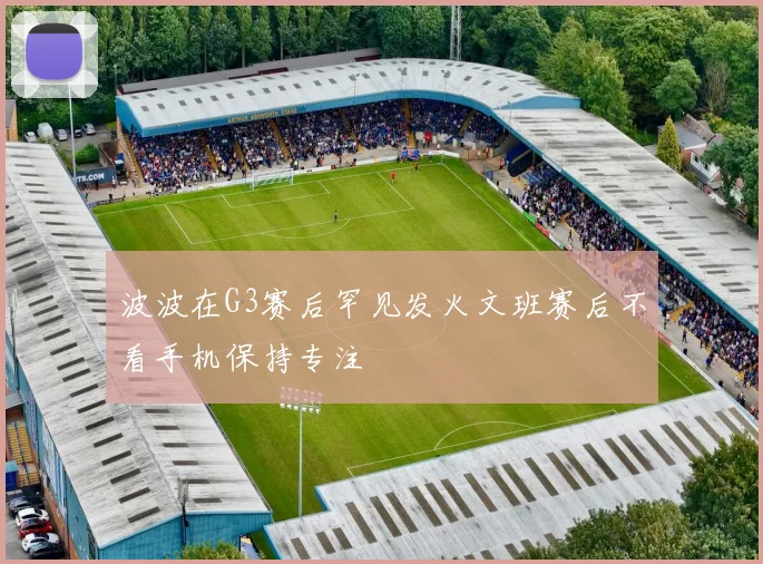 波波在G3赛后罕见发火文班赛后不看手机保持专注
