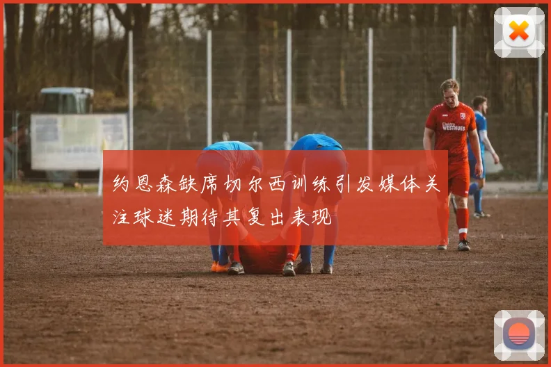 约恩森缺席切尔西训练引发媒体关注球迷期待其复出表现