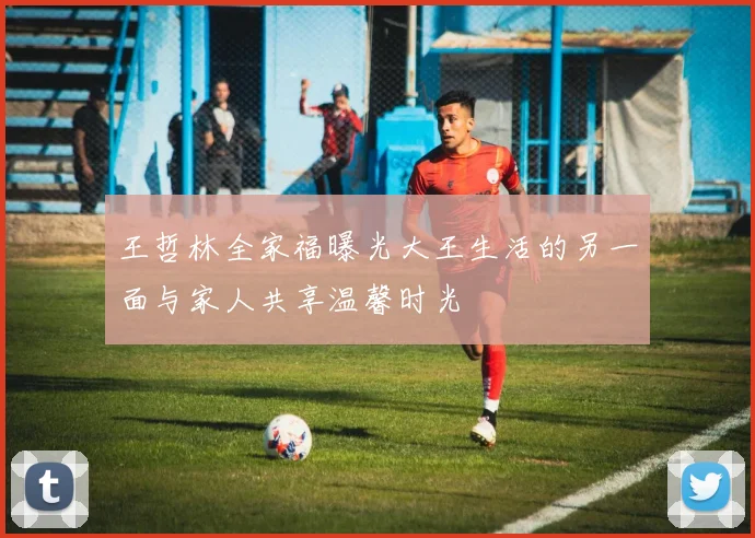 王哲林全家福曝光大王生活的另一面与家人共享温馨时光