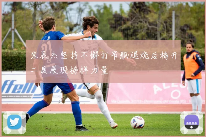 朱辰杰坚持不懈打吊瓶退烧后梅开二度展现榜样力量