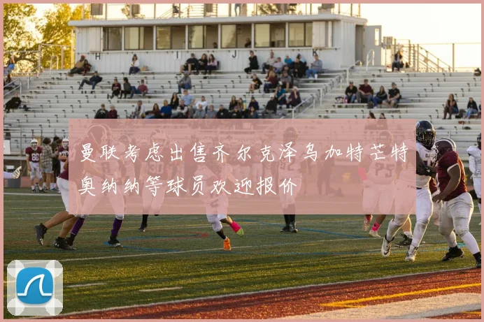 曼联考虑出售齐尔克泽乌加特芒特奥纳纳等球员欢迎报价