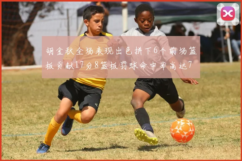 胡金秋全场表现出色拼下6个前场篮板贡献17分8篮板罚球命中率高达75