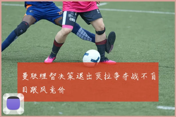 曼联理智决策退出莫拉争夺战不盲目跟风竞价