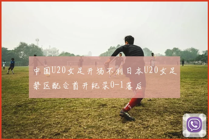 中国U20女足开场不利日本U20女足禁区配合首开纪录0-1落后