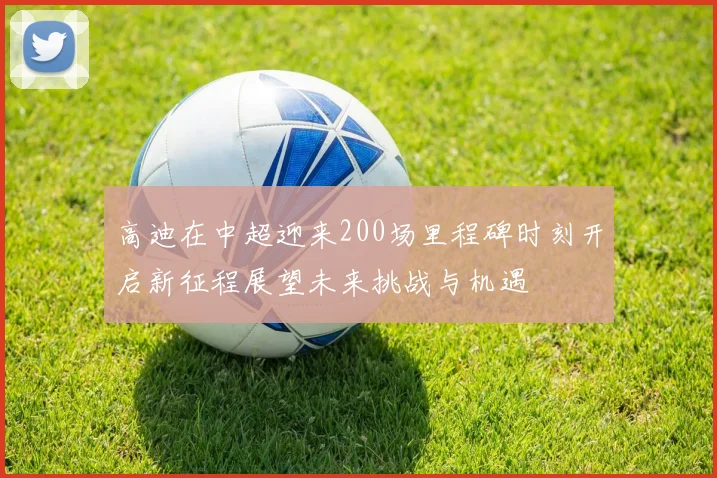 高迪在中超迎来200场里程碑时刻开启新征程展望未来挑战与机遇