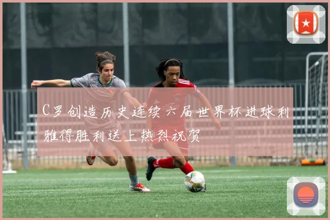 C罗创造历史连续六届世界杯进球利雅得胜利送上热烈祝贺