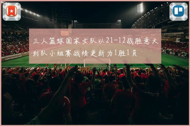 三人篮球国家女队以21-12战胜意大利队小组赛战绩更新为1胜1负