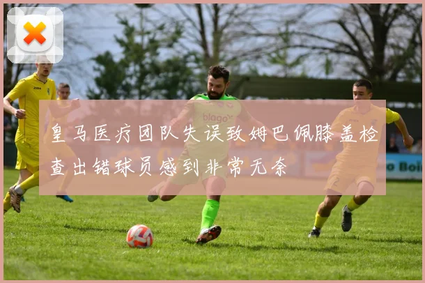 皇马医疗团队失误致姆巴佩膝盖检查出错球员感到非常无奈