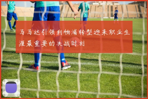 马马达引领利物浦转型迎来职业生涯最重要的决战时刻
