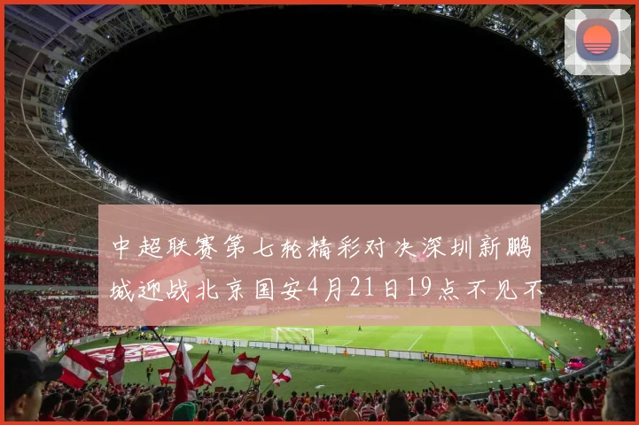 中超联赛第七轮精彩对决深圳新鹏城迎战北京国安4月21日19点不见不散