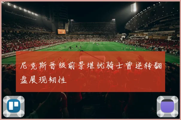 尼克斯晋级前景堪忧骑士曾逆转翻盘展现韧性