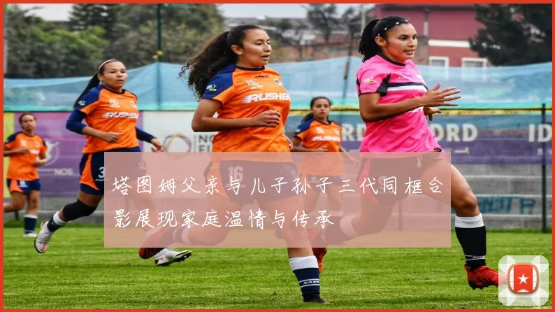 塔图姆父亲与儿子孙子三代同框合影展现家庭温情与传承