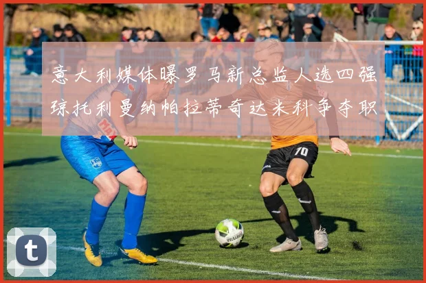 意大利媒体曝罗马新总监人选四强琼托利曼纳帕拉蒂奇达米科争夺职位