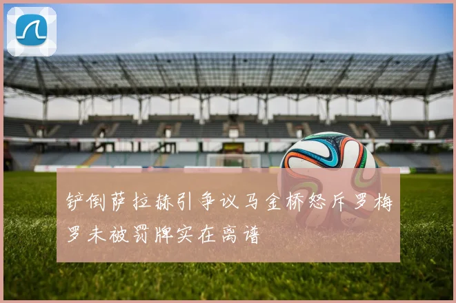 铲倒萨拉赫引争议马金桥怒斥罗梅罗未被罚牌实在离谱
