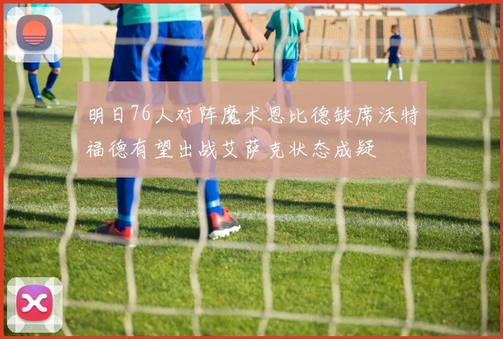 明日76人对阵魔术恩比德缺席沃特福德有望出战艾萨克状态成疑